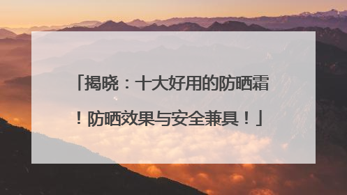 揭晓：十大好用的防晒霜！防晒效果与安全兼具！