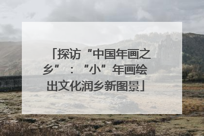 探访“中国年画之乡”：“小”年画绘出文化润乡新图景