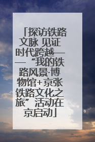 探访铁路文脉 见证时代跨越——“我的铁路风景·博物馆+京张铁路文化之旅”活动在京启动