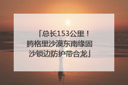 总长153公里！腾格里沙漠东南缘固沙锁边防护带合龙