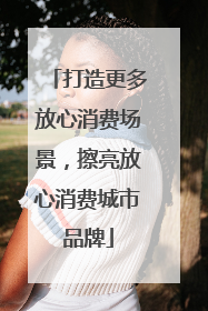 打造更多放心消费场景，擦亮放心消费城市品牌