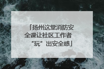 扬州这堂消防安全课让社区工作者“玩”出安全感