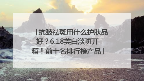 抗皱祛斑用什么护肤品好？6.18美白淡斑开箱！前十名排行榜产品