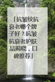 抗皱纹抗衰老哪个牌子好？抗皱抗衰老护肤品揭晓，口碑推荐