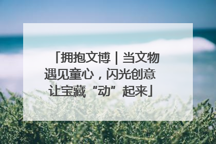 拥抱文博｜当文物遇见童心，闪光创意让宝藏“动”起来