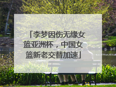 李梦因伤无缘女篮亚洲杯，中国女篮新老交替加速