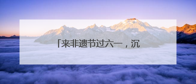 来非遗节过六一，沉浸式感受非遗新玩法