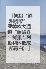 架起“鲜甜桥梁” 亚蓉欧大通道“澜湄蓉”鲜果专列顺利运抵成都青白江