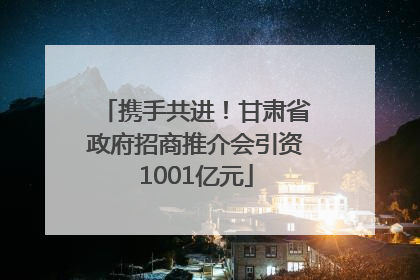 携手共进！甘肃省政府招商推介会引资1001亿元