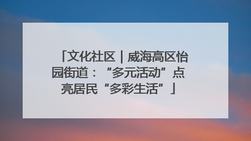 文化社区｜威海高区怡园街道：“多元活动”点亮居民“多彩生活”