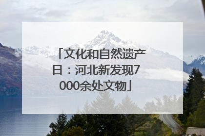 文化和自然遗产日：河北新发现7000余处文物