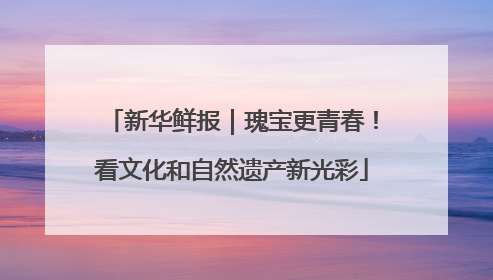 新华鲜报｜瑰宝更青春！看文化和自然遗产新光彩