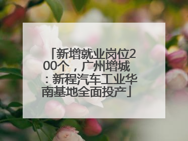 新增就业岗位200个，广州增城：新程汽车工业华南基地全面投产