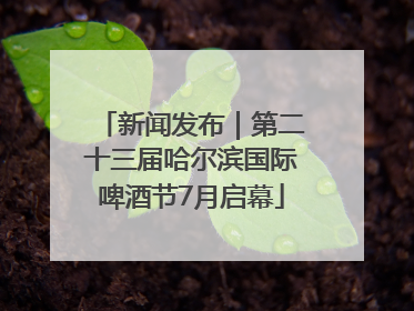 新闻发布｜第二十三届哈尔滨国际啤酒节7月启幕