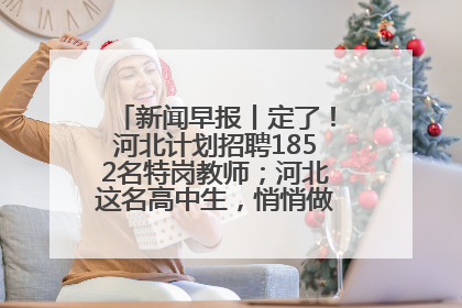 新闻早报丨定了！河北计划招聘1852名特岗教师；河北这名高中生，悄悄做了件超酷的事>>