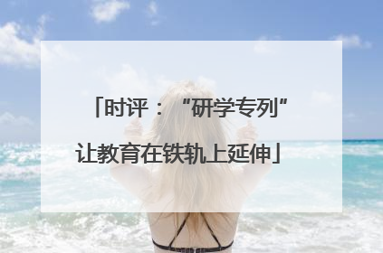 时评：“研学专列”让教育在铁轨上延伸