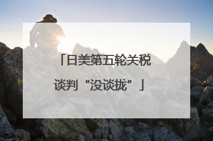日美第五轮关税谈判“没谈拢”
