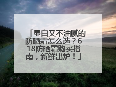 显白又不油腻的防晒霜怎么选？618防晒霜购买指南，新鲜出炉！
