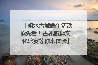 明水古城端午活动抢先看！古礼新趣文化盛宴等你来体验