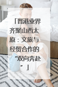 晋港业界齐聚山西太原：文旅与经贸合作的“双向奔赴”