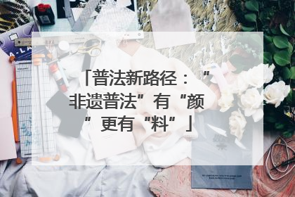 普法新路径：“非遗普法”有“颜”更有“料”