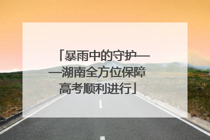 暴雨中的守护——湖南全方位保障高考顺利进行