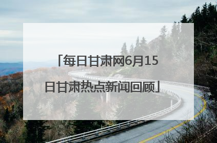 每日甘肃网6月15日甘肃热点新闻回顾