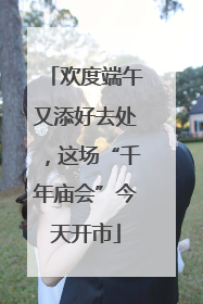 欢度端午又添好去处，这场“千年庙会”今天开市
