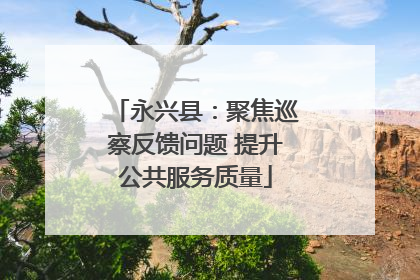 永兴县：聚焦巡察反馈问题 提升公共服务质量