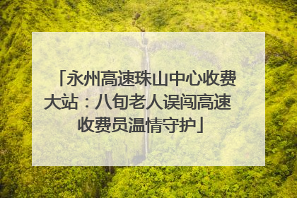 永州高速珠山中心收费大站：八旬老人误闯高速 收费员温情守护