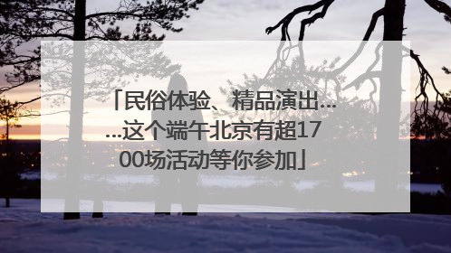 民俗体验、精品演出……这个端午北京有超1700场活动等你参加