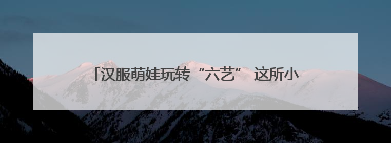 汉服萌娃玩转“六艺” 这所小学的儿童节秒变“穿越现场”