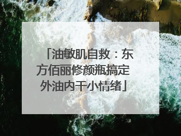 油敏肌自救：东方佰丽修颜瓶搞定外油内干小情绪