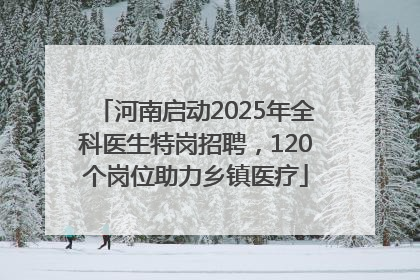 河南启动2025年全科医生特岗招聘，120个岗位助力乡镇医疗
