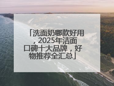 洗面奶哪款好用，2025年洁面口碑十大品牌，好物推荐全汇总