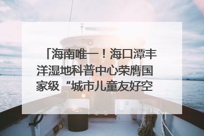 海南唯一！海口潭丰洋湿地科普中心荣膺国家级“城市儿童友好空间建设园区”称号