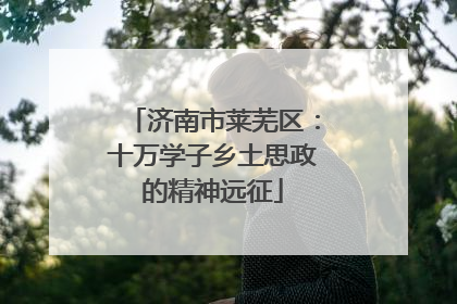 济南市莱芜区：十万学子乡土思政的精神远征