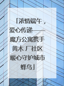 浓情端午，爱心传递——魔方公寓携手黄木 厂社区暖心守护城市蜂鸟
