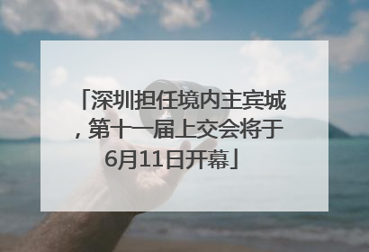 深圳担任境内主宾城，第十一届上交会将于6月11日开幕