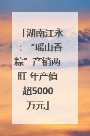 湖南江永：“瑶山香粽”产销两旺 年产值超5000万元