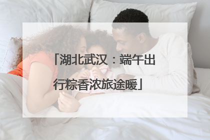 湖北武汉：端午出行粽香浓旅途暖