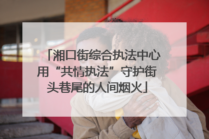 湘口街综合执法中心用“共情执法”守护街头巷尾的人间烟火
