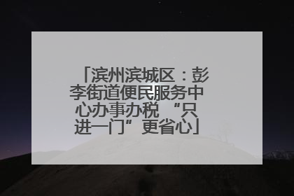 滨州滨城区：彭李街道便民服务中心办事办税 “只进一门”更省心