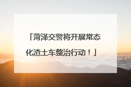 菏泽交警将开展常态化渣土车整治行动！