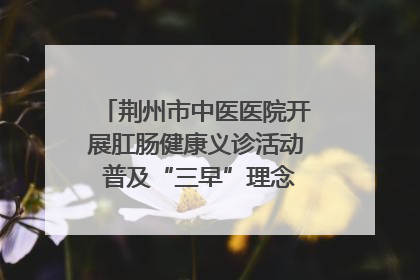 荆州市中医医院开展肛肠健康义诊活动 普及“三早”理念 传递健康生活