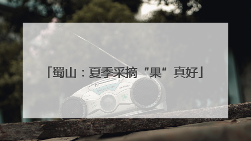 蜀山：夏季采摘“果”真好