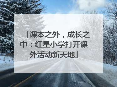 课本之外，成长之中：红星小学打开课外活动新天地