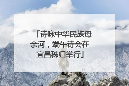 诗咏中华民族母亲河，端午诗会在宜昌秭归举行