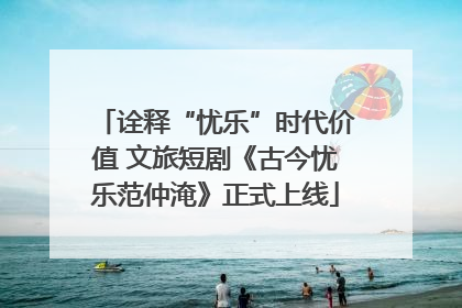 诠释“忧乐”时代价值 文旅短剧《古今忧乐范仲淹》正式上线