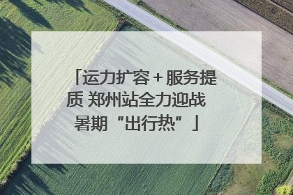 运力扩容＋服务提质 郑州站全力迎战暑期“出行热”